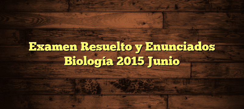 Examen Resuelto y Enunciados Biología 2015 Junio