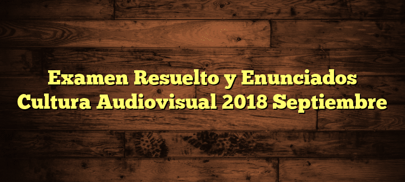 Examen Resuelto y Enunciados Cultura Audiovisual 2018 Septiembre