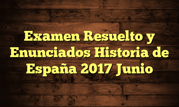 Examen Resuelto y Enunciados Historia de España 2017 Junio